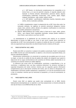 CURSO DE LENGUA CASTELLANA Y LITERATURA DE 2º BACHILLERATO 45
a.1.1. DET fuertes: en distribución complementaria (no compatibles en la
misma frase y, en caso de aparición conjunta, el segundo adquiere valor
especial). Lo forman artículos, demostrativos, posesivos átonos, algunos
cuantificadores (indefinidos existenciales: unos, cuantos, algún, ningún,
cualquier; distributivos: cada, sendos; ambos y tanto)
a.1.2. DET débiles7: cuantificadores indefinidos (muchos, bastantes, pocos,
cie tos, otros) y numerales cardinales.r
a.2. MOD o complementos: exigen la anteposición de un DET. Entre ellos están: los
numerales ordinales, los adjetivos en posición prenominal obligatoria (mismo,
propio, mero, anterior, último, demás) y los adjetivos modificadores no restrictivos
que pueden anteponerse o posponerse.
b) Algunos MOD periféricos que inciden sobre la fnom que le sigue: todos, incluso,
hasta..., que originan frases expandidas (nominales, aunque pueden modificar a
otras frases), cuyo núcleo es una fnom con DET.
La nominalización es la habilitación de una secuencia para realizar en un contexto
determinado la función de NOM en una fnom, lo que ocurre cuando dicha expresión va
precedida de un DET. Esta nominalización no supone un cambio de clase en la unidad, sino tan
sólo una capacitación para desarrollar una determinada funcións sintáctica (El de ayer).
4.2. FRASE SUSTANTIVA: NUC y MOD.
Poseen como NUC un sustantivo o cualquier otra palabra sustantivada. Puede ir acompañado
de un MOD, función que suele desempeñar un adjetivo u otra estructura equivalente (fprep, una
cláusula subordinada adjetiva).
Denominamos sustantivación a la conversión en sustantivo de una palabra que no lo era en
su origen: se trata de un cambio de clase de palabra (de unidad o de categoría), que supone la
adquisición de los rasgos morfosintácticos del sustantivo (el infinitivo deber reconvertido en un
sustantivo con variación númerica en deber/deberes).
La diferencia que existe entre los modificadores restrictivos o especificativos y los no
restrictivos o explicativos tiene una base semántico-referencial: los primeros restringen la
capacidad designativa del núcleo nominal, mientras que los segundos aportan información
complementaria para la descripción semántica del núcleo, pero no alteran la designación. Los
modificadores restrictivos pueden anteponerse o posponerse y, en caso de acumulación de dos
o más, se coordinan, mientras que los restrictivos se posponen y, en caso de acumulación, se
jerarquizan.
4.3. FRASE ADJETIVA: NUC y MOD.
Poseen como NUC un adjetivo que puede estar acompañado de un MOD, función
habitualmente desempeñada por un adverbio o una frase preposicional. La función principal de
este tipo de frases es la de MOD del NUC de las fnom.
7 Algunos los denominan MOD, porque concurren en la misma frase que los anteriores, aunque en algunos
casos aparecen como los únicos elementos antepuestos al núcleo nominal.
 