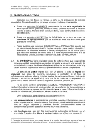 IES Don Bosco. Lengua y Literatura 2º Bachillerato. Curso 2014-15
Profesores: Enrique García y María José Herreros
3
3. PROPIEDADES DEL TEXTO
Decíamos que los textos se forman a partir de la articulación de distintos
enunciados. Dicha articulación se construye en varios niveles de organización:
§ Posee una estructura SEMÁNTICA, pues consta de una serie organizada de
ideas que el emisor (hablante, escritor o autor) pretende transmitir al receptor
(oyente o lector). Un texto bien construido tiene, pues, continuidad de sentido,
COHERENCIA.
§ Posee una estructura SINTÁCTICA: La COHESIÓN de un texto es la red de
relaciones de tipo gramatical que se establecen entre sus enunciados para
que resulte coherente.
§ Posee también una estructura COMUNICATIVA o PRAGMÁTICA, puesto que
los elementos de la comunicación (emisor, receptor, canal, código, situación...)
determinan de diferentes maneras la forma y el significado de los textos, por lo
que habrá que tenerlos en cuenta tanto a la hora de producirlos como a la de
interpretarlos. El texto, además de ser correcto, debe ser ADECUADO.
3.1. La COHERENCIA2
es la propiedad básica del texto que hace que sea percibido
como una unidad comunicativa con sentido completo, y no como una sucesión de
enunciados inconexos: las ideas reflejadas en él han de ser compatibles entre sí y
deben aparecer organizadas de modo que la información resulte comprensible.
La coherencia global implica que hay un asunto o tema (o tópico del
discurso), que actúa de elemento vertebrador o unificador. Si el texto es
suficientemente extenso, aborda distintas facetas de un tema (subtemas, tópicos del
discurso o secuencias de significado), cada una de las cuales se corresponderá con
partes más o menos definidas del texto: capítulos, episodios, párrafos, etc.
Ha de existir también coherencia estructural, PROGRESIÓN TEMÁTICA: el
núcleo informativo fundamental se desarrolla y se va ampliando de forma ordenada y
comprensible (lo que se conoce en términos de tema – rema: información inicial –
ampliación o concreción), sin desorden, exceso o defecto de datos.
Otros factores que condicionan la coherencia textual son:
§ Las presuposiciones o proposiciones implícitas, aquellas informaciones que el
emisor supone que su receptor conoce. Por ejemplo, en el texto que constituye el
libro de Lengua Española y Literatura, existen presuposiciones sobre los
conocimientos que debe poseer un alumno de 2º de Bachillerato.
§ Las implicaciones, que son las informaciones adicionales contenidas en un
enunciado. Si alguien dice: Cierra la ventana, implica que: a) hay una ventana; b)
2 Comprobar la coherencia de un texto supone observar si se cumplen las condiciones para que el texto sea
comprensible, teniendo en cuenta la intención del emisor y las aportaciones que podría realizar el receptor.
 