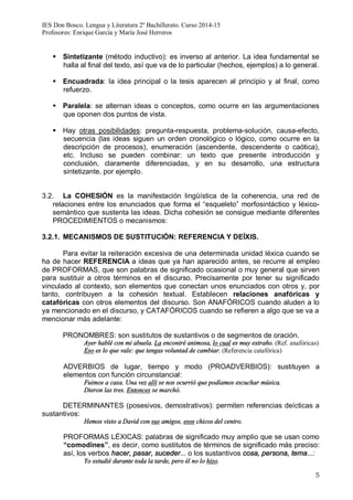 IES Don Bosco. Lengua y Literatura 2º Bachillerato. Curso 2014-15
Profesores: Enrique García y María José Herreros
5
§ Sintetizante (método inductivo): es inverso al anterior. La idea fundamental se
halla al final del texto, así que va de lo particular (hechos, ejemplos) a lo general.
§ Encuadrada: la idea principal o la tesis aparecen al principio y al final, como
refuerzo.
§ Paralela: se alternan ideas o conceptos, como ocurre en las argumentaciones
que oponen dos puntos de vista.
§ Hay otras posibilidades: pregunta-respuesta, problema-solución, causa-efecto,
secuencia (las ideas siguen un orden cronológico o lógico, como ocurre en la
descripción de procesos), enumeración (ascendente, descendente o caótica),
etc. Incluso se pueden combinar: un texto que presente introducción y
conclusión, claramente diferenciadas, y en su desarrollo, una estructura
sintetizante, por ejemplo.
3.2. La COHESIÓN es la manifestación lingüística de la coherencia, una red de
relaciones entre los enunciados que forma el “esqueleto” morfosintáctico y léxico-
semántico que sustenta las ideas. Dicha cohesión se consigue mediante diferentes
PROCEDIMIENTOS o mecanismos:
3.2.1. MECANISMOS DE SUSTITUCIÓN: REFERENCIA Y DEÍXIS.
Para evitar la reiteración excesiva de una determinada unidad léxica cuando se
ha de hacer REFERENCIA a ideas que ya han aparecido antes, se recurre al empleo
de PROFORMAS, que son palabras de significado ocasional o muy general que sirven
para sustituir a otros términos en el discurso. Precisamente por tener su significado
vinculado al contexto, son elementos que conectan unos enunciados con otros y, por
tanto, contribuyen a la cohesión textual. Establecen relaciones anafóricas y
catafóricas con otros elementos del discurso. Son ANAFÓRICOS cuando aluden a lo
ya mencionado en el discurso, y CATAFÓRICOS cuando se refieren a algo que se va a
mencionar más adelante:
PRONOMBRES: son sustitutos de sustantivos o de segmentos de oración.
Ayer hablé con mi abuela. La encontré animosa, lo cual es muy extraño. (Ref. anafóricas)
Eso es lo que vale: que tengas voluntad de cambiar. (Referencia catafórica)
ADVERBIOS de lugar, tiempo y modo (PROADVERBIOS): sustituyen a
elementos con función circunstancial:
Fuimos a casa. Una vez allí se nos ocurrió que podíamos escuchar música.
Dieron las tres. Entonces se marchó.
DETERMINANTES (posesivos, demostrativos): permiten referencias deícticas a
sustantivos:
Hemos visto a David con sus amigos, esos chicos del centro.
PROFORMAS LÉXICAS: palabras de significado muy amplio que se usan como
“comodines”, es decir, como sustitutos de términos de significado más preciso:
así, los verbos hacer, pasar, suceder... o los sustantivos cosa, persona, tema...:
Yo estudié durante toda la tarde, pero él no lo hizo.
 