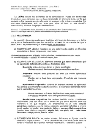 IES Don Bosco. Lengua y Literatura 2º Bachillerato. Curso 2014-15
Profesores: Enrique García y María José Herreros
6
Tiene dolor de muelas. Es una cosa muy desagradable.
La DEÍXIS señala los elementos de la comunicación. Puede ser endofórica
(reproduce esos elementos que se han mencionado en el mismo texto, por lo que
equivale a los mecanismos de referencia comentados más arriba) o exofórica (los
menciona directamente, esto es, sirve para situar el texto en una situación
comunicativa). Veamos un ejemplo de esta última:
Exofórica: Yo soy un hombre sincero, pero tú no, así que demuéstrame ahora tus buenas intenciones.
Endofórica: Una mujer como esa se gana las miradas envidiosas de quienes la observan.
3.2.2. RECURRENCIA.
La repetición de un mismo elemento lingüístico a lo largo del discurso es uno de los
mecanismos fundamentales que dota de unidad al texto. La recurrencia da lugar a
ISOTOPÍAS. Se pueden distinguir diversos tipos de recurrencia:
a) RECURRENCIA LÉXICA: repetición de una determinada palabra en diferentes
enunciados, o de sus compuestos y derivados:
Había un hombre sospechoso. El hombre llevaba gabardina, y un sombrero calado hasta los ojos.
No seas nunca violento. La violencia no conduce a ninguna parte.
b) RECURRENCIA SEMÁNTICA: aparecen términos que están relacionados por
su significado. Esta relación puede ser de distintos tipos:
Sinonimia: ambos términos tienen el mismo significado:
Venía en automóvil. Pero se retrasó porque su coche es muy lento.
Antonimia: relación entre palabras del texto que tienen significados
opuestos:
Querían que la boda fuese espectacular. Él prefería una ceremonia
sencilla.
Hiperonimia e hiponimia: consiste en emplear palabras de significado
más amplio que otra mencionada (hiperónimos) o de amplitud semántica menor
que la sustituida (hipónimos)
Llevaba unas rosas en la mano. Dejó las flores en un jarrón y se acercó.
Este calzado me aprieta. Voy a tener que cambiar de zapatos.
Asociaciones pragmáticas: las palabras también pueden considerarse
relacionadas unas con otras por el hecho de que exista relación entre los
referentes a los que designan. Así encontramos en un texto campos
semánticos (palabras con la misma categoría gramatical referidas al mismo
tema): coche, conductor, aparcamiento, tráfico...; campos léxico-asociativos
(pueden tener distinta categoría): alegría, feliz, carcajada, reír…; relaciones
todo-parte: cuerpo, brazos, manos, dedos…
c) RECURRENCIA FÓNICA: se repiten sonidos. Así ocurre en figuras como la
aliteración, la paronomasia… O en el caso de los recursos rítmicos del verso: la
rima y la repetición de esquemas métricos y acentuales. También se pueden
 