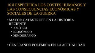 10.8 ESPECIFICA LOS COSTES HUMANOS Y
LAS CONSECUENCIAS ECONÓMICAS Y
SOCIALES DE LA GUERRA
• MAYOR CATÁSTROFE EN LA HISTORIA
RECIENTE
• POLÍTICO
• ECONÓMICO
• DEMOGRÁFICO
• GENERANDO POLÉMICA EN LAACTUALIDAD
 