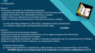 Haga clic para modificar el estilo de título del patrón
10
1ª Evaluación
Grupo 1
-Economía y sociedad en el Paleolítico peninsular.
-Características generales del periodo Neolítico en la Península Ibérica.
-Pueblos prerromanos: los colonizadores fenicios y griegos.
-Celtas e íberos en vísperas de la conquista romana.
-Define el concepto de romanización y describe sus factores y etapas.
●
-La crisis del antiguo Régimen (1789-1833): Liberalismo frente a Absolutismo.
●
-La conflictiva construcción del Estado liberal (1833-1868).
EXAMEN
Grupo 2
-Características de la monarquía visigoda.
-Explica las causas de la invasión musulmana y de su rápida ocupación de la Península.
-Describe la evolución política de Al Ándalus.
-Resume los cambios económicos, sociales y culturales introducidos por los musulmanes en Al Ándalus.
-Explica el origen de los reinos cristianos y su organización política.
●
-El Sexenio Democrático.
●
-La Restauración Borbónica: implantación y afianzamiento un nuevo Sistema Político (1874-1902).
EXAMEN (Quizá no de tiempo antes de la evaluación y se incluirá la calificación en la 2ª)
●
 