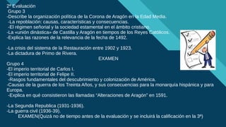 Haga clic para modificar el estilo de título del patrón
11
2ª Evaluación
Grupo 3
-Describe la organización política de la Corona de Aragón en la Edad Media.
-La repoblación: causas, características y consecuencias.
-El régimen señorial y la sociedad estamental en el ámbito cristiano.
-La «unión dinástica» de Castilla y Aragón en tiempos de los Reyes Católicos.
-Explica las razones de la relevancia de la fecha de 1492.
-La crisis del sistema de la Restauración entre 1902 y 1923.
-La dictadura de Primo de Rivera.
EXAMEN
Grupo 4
-El imperio territorial de Carlos I.
-El imperio territorial de Felipe II.
-Rasgos fundamentales del descubrimiento y colonización de América.
-Causas de la guerra de los Treinta Años, y sus consecuencias para la monarquía hispánica y para
Europa.
-Explica en qué consistieron las llamadas “Alteraciones de Aragón” en 1591.
-La Segunda Republica (1931-1936).
-La guerra civil (1936-39).
EXAMEN(Quizá no de tiempo antes de la evaluación y se incluirá la calificación en la 3ª)
 