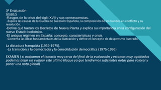 Haga clic para modificar el estilo de título del patrón
12
3ª Evaluación
Grupo 5
-Rasgos de la crisis del siglo XVII y sus consecuencias.
-Explica las causas de la Guerra de Sucesión Española, la composición de los bandos en conflicto y su
resolución.
-Define qué fueron los Decretos de Nueva Planta y explica su importancia en la configuración del
nuevo Estado borbónico.
-El antiguo régimen en España: concepto, características y crisis.
-Comenta las ideas fundamentales de la Ilustración y define el concepto de despotismo ilustrado.
La dictadura franquista (1939-1975).
-La transición a la democracia y la consolidación democrática (1975-1996)
EXAMEN ( si acabamos el temario muy cerca del final de la evaluación y estamos muy agobiados
podemos dejar sin evaluar este ultimo bloque ya que tendremos suficientes notas para valorar y
poner una nota global)
 