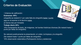 Haga clic para modificar el estilo de título del patrón
14
Criterios de Evaluación
14
• Criterios de calificación:
Exámenes: 80%:
ortografía se restará 0,1 por cada falta de ortografía hasta 1 punto
cero en el examen si el alumno copia
al menos dos por trimestre
Trabajo diario 20%:
10% Comentarios de texto, de imágenes, de fuentes históricas diversas.(Se restará hasta 1
punto por faltas de ortografía)
Se valorará positivamente la presentación, el orden, la limpieza y la ortografía
(Se restará hasta 1 punto por faltas de ortografía)
10% observación sistemática (Participación Activa y asistencia)
 