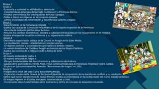 Haga clic para modificar el estilo de título del patrón
4
Bloque 1
Grupo 1
-Economía y sociedad en el Paleolítico peninsular.
-Características generales del periodo Neolítico en la Península Ibérica.
-Pueblos prerromanos: los colonizadores fenicios y griegos.
-Celtas e íberos en vísperas de la conquista romana.
-Define el concepto de romanización y describe sus factores y etapas.
Grupo 2
-Características de la monarquía visigoda.
-Explica las causas de la invasión musulmana y de su rápida ocupación de la Península.
-Describe la evolución política de Al Ándalus.
-Resume los cambios económicos, sociales y culturales introducidos por los musulmanes en Al Ándalus.
-Explica el origen de los reinos cristianos y su organización política.
Grupo 3
-Describe la organización política de la Corona de Aragón en la Edad Media.
-La repoblación: causas, características y consecuencias.
-El régimen señorial y la sociedad estamental en el ámbito cristiano.
-La «unión dinástica» de Castilla y Aragón en tiempos de los Reyes Católicos.
-Explica las razones de la relevancia de la fecha de 1492.
Grupo 4
-El imperio territorial de Carlos I.
-El imperio territorial de Felipe II.
-Rasgos fundamentales del descubrimiento y colonización de América.
-Causas de la guerra de los Treinta Años, y sus consecuencias para la monarquía hispánica y para Europa.
-Explica en qué consistieron las llamadas “Alteraciones de Aragón” en 1591.
Grupo 5
-Rasgos de la crisis del siglo XVII y sus consecuencias.
-Explica las causas de la Guerra de Sucesión Española, la composición de los bandos en conflicto y su resolución.
-Define qué fueron los Decretos de Nueva Planta y explica su importancia en la configuración del nuevo Estado borbónico.
-El antiguo régimen en España: concepto, características y crisis.
-Comenta las ideas fundamentales de la Ilustración y define el concepto de despotismo ilustrado.
 