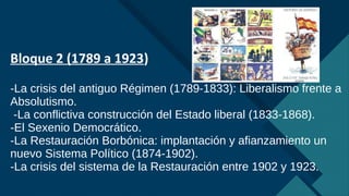 Haga clic para modificar el estilo de título del patrón
5
Bloque 2 (1789 a 1923)
-La crisis del antiguo Régimen (1789-1833): Liberalismo frente a
Absolutismo.
-La conflictiva construcción del Estado liberal (1833-1868).
-El Sexenio Democrático.
-La Restauración Borbónica: implantación y afianzamiento un
nuevo Sistema Político (1874-1902).
-La crisis del sistema de la Restauración entre 1902 y 1923.
 