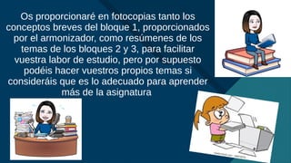 Haga clic para modificar el estilo de título del patrón
7
Os proporcionaré en fotocopias tanto los
conceptos breves del bloque 1, proporcionados
por el armonizador, como resúmenes de los
temas de los bloques 2 y 3, para facilitar
vuestra labor de estudio, pero por supuesto
podéis hacer vuestros propios temas si
consideráis que es lo adecuado para aprender
más de la asignatura
 
