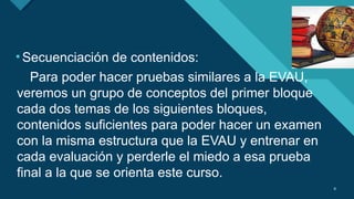 Haga clic para modificar el estilo de título del patrón
9 9
•Secuenciación de contenidos:
Para poder hacer pruebas similares a la EVAU,
veremos un grupo de conceptos del primer bloque
cada dos temas de los siguientes bloques,
contenidos suficientes para poder hacer un examen
con la misma estructura que la EVAU y entrenar en
cada evaluación y perderle el miedo a esa prueba
final a la que se orienta este curso.
 