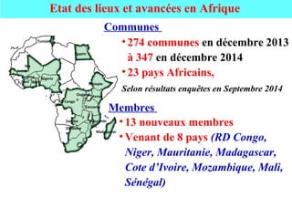 Etat des lieux et avancées en Afrique
Burkina
Faso
Ma
li
Beni
n
Nigeria
RD Congo
Zambie
Tunisie
Egypte
Kenya
Ethiopie
Ougand
a
Tanzanie
Mozambi
que
Zimbabw
e Madagascar
• 274 communes en décembre 2013
à 347 en décembre 2014
• 23 pays Africains,
Selon résultats enquêtes en Septembre 2014
Communes
• 13 nouveaux membres
• Venant de 8 pays (RD Congo,
Niger, Mauritanie, Madagascar,
Cote d’Ivoire, Mozambique, Mali,
Sénégal)
Membres
 