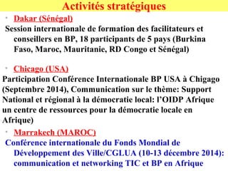 • Dakar (Sénégal)
Session internationale de formation des facilitateurs et
conseillers en BP, 18 participants de 5 pays (Burkina
Faso, Maroc, Mauritanie, RD Congo et Sénégal)
Activités stratégiques
• Chicago (USA)
Participation Conférence Internationale BP USA à Chigago
(Septembre 2014), Communication sur le thème: Support
National et régional à la démocratie local: l’OIDP Afrique
un centre de ressources pour la démocratie locale en
Afrique)
• Marrakech (MAROC)
Conférence internationale du Fonds Mondial de
Développement des Ville/CGLUA (10-13 décembre 2014):
communication et networking TIC et BP en Afrique
 