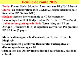 • Tunis: Forum Social Mondial, 2 sessions sur BP (26-27 Mars)
• Maroc: en collaboration avec CGLUA, session internationale
formation BP (Juillet 2015)
• Sénégal: Session internationale sur Développement
Economique Local et Budgétisation Participative (Nov.2015)
• Johannesburg/Afrique du Sud: Networking sur BP en
Afrique (Décembre 2015) et signature convention Programme
BP Afrique (5 pays),
• Massification appui à la démocratie participative dans le
Maghreb,
• Développement plateforme Démocratie Participative et
démarrage e.learning en BP
• Installation des Observatoires niveau sous régional, national
et local.
Feuille de route 2015
 