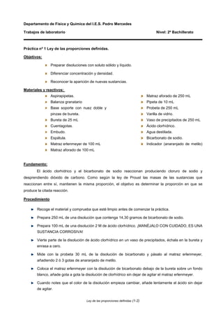 Departamento de Física y Química del I.E.S. Pedro Mercedes

Trabajos de laboratorio                                                               Nivel: 2º Bachillerato



Práctica nº 1 Ley de las proporciones definidas.

Objetivos:

                Preparar disoluciones con soluto sólido y líquido.

                Diferenciar concentración y densidad.

                Reconocer la aparición de nuevas sustancias.

Materiales y reactivos:
                Aspirapipetas.                                                  Matraz aforado de 250 mL
                Balanza granatario                                              Pipeta de 10 mL
                Base soporte con nuez doble y                                   Probeta de 250 mL
                pinzas de bureta.                                               Varilla de vidrio.
                Bureta de 25 mL                                                 Vaso de precipitados de 250 mL
                Cuentagotas.                                                    Ácido clorhídrico.
                Embudo.                                                         Agua destilada.
                Espátula.                                                       Bicarbonato de sodio.
                Matraz erlenmeyer de 100 mL                                     Indicador (anaranjado de metilo)
                Matraz aforado de 100 mL


Fundamento:
        El ácido clorhídrico y el bicarbonato de sodio reaccionan produciendo cloruro de sodio y
desprendiendo dióxido de carbono. Como según la ley de Proust las masas de las sustancias que
reaccionan entre sí, mantienen la misma proporción, el objetivo es determinar la proporción en que se
produce la citada reacción.

Procedimiento

        Recoge el material y comprueba que esté limpio antes de comenzar la práctica.

        Prepara 250 mL de una disolución que contenga 14,30 gramos de bicarbonato de sodio.

        Prepara 100 mL de una disolución 2 M de ácido clorhídrico. ¡MANÉJALO CON CUIDADO, ES UNA
        SUSTANCIA CORROSIVA!

        Vierte parte de la disolución de ácido clorhídrico en un vaso de precipitados, échala en la bureta y
        enrasa a cero.

        Mide con la probeta 30 mL de la disolución de bicarbonato y pásalo al matraz erlenmeyer,
        añadiendo 2 ó 3 gotas de anaranjado de metilo.

        Coloca el matraz erlenmeyer con la disolución de bicarbonato debajo de la bureta sobre un fondo
        blanco, añade gota a gota la disolución de clorhídrico sin dejar de agitar el matraz erlenmeyer.

        Cuando notes que el color de la disolución empieza cambiar, añade lentamente el ácido sin dejar
        de agitar.


                                      Ley de las proporciones definidas (1-2)
 