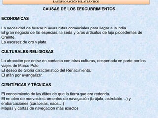 CAUSAS DE LOS DESCUBRIMIENTOS
ECONOMICAS
La necesidad de buscar nuevas rutas comerciales para llegar a la India.
El gran negocio de las especias, la seda y otros artículos de lujo procedentes de
Oreinte.
La escasez de oro y plata
CULTURALES-RELIGIOSAS
La atracción por entrar en contacto con otras culturas, despertada en parte por los
viajes de Marco Polo
El deseo de Gloria característico del Renacimiento.
El afán por evangelizar.
CIENTÍFICAS Y TÉCNICAS
El conocimiento de las élites de que la tierra que era redonda.
El empleo de nuevas instrumentos de navegación (brújula, astrolabio…) y
embarcaciones (carabelas, naos…)
Mapas y cartas de navegación más exactos
LA EXPLORACIÓN DELATLÁNTICO
 