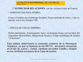 Nicanor Otín. Historia de España. 2º Bachillerato
2. ESTRECHAR RELACIONES con los vecinos/rivales de Francia
- AMISTAD CON INGLATERRA
Casan a Catalina con el príncipe heredero, Arturo príncipe de Gales, y tras su
muerte, con el rey Enrique VIII.
- VÍNCULOS CON EL IMPERIO
Doble matrimonio: el primogénito Juan y su hermana Juana, con los hijos del
emperador Maximiliano, Margarita de Austria y Felipe archiduque de Austria,
“el hermoso”.
Esta política determinaría la evolución posterior de la Monarquía
Hispánica, ya que la herencia de los RR.CC., terminaría recayendo
en el hijo de Juana I , Carlos, viéndose envueltos Castilla y Aragón
en los conflictos europeos de la Casa de Austria.
LA POLÍTICA MATRIMONIAL DE LOS RR.CC.
Relaciones exteriores
 