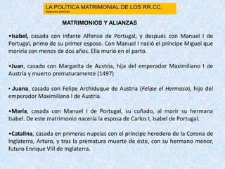 •Isabel, casada con infante Alfonso de Portugal, y después con Manuel I de
Portugal, primo de su primer esposo. Con Manuel I nació el príncipe Miguel que
moriría con menos de dos años. Ella murió en el parto.
•Juan, casado con Margarita de Austria, hija del emperador Maximiliano I de
Austria y muerto prematuramente (1497)
• Juana, casada con Felipe Archiduque de Austria (Felipe el Hermoso), hijo del
emperador Maximiliano I de Austria.
•María, casada con Manuel I de Portugal, su cuñado, al morir su hermana
Isabel. De este matrimonio nacería la esposa de Carlos I, Isabel de Portugal.
•Catalina, casada en primeras nupcias con el príncipe heredero de la Corona de
Inglaterra, Arturo, y tras la prematura muerte de éste, con su hermano menor,
futuro Enrique VIII de Inglaterra.
MATRIMONIOS Y ALIANZAS
LA POLÍTICA MATRIMONIAL DE LOS RR.CC.
Relaciones exteriores
 