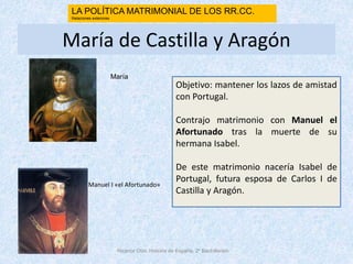 María de Castilla y Aragón
Objetivo: mantener los lazos de amistad
con Portugal.
Contrajo matrimonio con Manuel el
Afortunado tras la muerte de su
hermana Isabel.
De este matrimonio nacería Isabel de
Portugal, futura esposa de Carlos I de
Castilla y Aragón.
Nicanor Otín. Historia de España. 2º Bachillerato
LA POLÍTICA MATRIMONIAL DE LOS RR.CC.
Relaciones exteriores
Manuel I «el Afortunado»
María
 