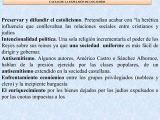 CAUSAS DE LA EXPULSIÓN DE LOS JUDÍOS
Preservar y difundir el catolicismo. Pretendían acabar con “la herética
influencia que conllevaban las relaciones sociales entre cristianos y
judíos
Intencionalidad política. Una sola religión incrementaría el poder de los
Reyes sobre sus reinos ya que una sociedad uniforme es más fácil de
dirigir y gobernar.
Antisemitismo. Algunos autores, Américo Castro o Sánchez Albornoz,
hablan de la presión ejercida por las clases populares, de un
antisemitismo extendido en la sociedad castellana.
Enfrentamiento económico entre los grupos privilegiados (nobleza y
clero) y la incipiente burguesía
El enriquecimiento por los bienes dejados por los judíos expulsados o
por las cuotas impuestas a los
 
