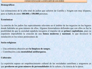 CONSECUENCIAS DE LA EXPULSIÓN DE LOS JUDÍOS
Demográficas
Las estimaciones de la cifra total de judíos que salieron de Castilla y Aragón son muy dispares,
pero se habla de entre 100.000 y 150.000 personas.
Económicas
La marcha de los judíos fue especialmente relevante en el ámbito de los negocios en los lugares
donde habitaba un gran número de ellos. Algunos historiadores defienden que con ellos se fue la
posibilidad de que la sociedad española recogiera el impulso de un primer capitalismo, pues su
expulsión imposibilitó la creación de una banca moderna y nacional, lo que favoreció la
instalación en los reinos peninsulares de
Socio-religiosas
- Una enfermiza obsesión por la limpieza de sangre.
- Contribución a una mentalidad antiburguesa.
Culturales
La expulsión supuso un empobrecimiento cultural de las sociedades castellana y aragonesa ya
que perdieron un gran número de personalidades de la cultura y la ciencia de la época.
 