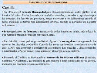 • En 1476 se creó la Santa Hermandad para el mantenimiento del orden público en el
interior del reino. Estaba formada por cuadrillas armadas, costeadas y organizadas por
los concejos. Su función era perseguir, juzgar y ejecutar a los delincuentes en todo el
reino, incluidas las tierras bajo jurisdicción señorial, además de participar en la guerra
de Granada.
• Se reorganizaron las finanzas: la recaudación de los impuestos se hizo más eficaz, lo
que permitió prescindir más de convocar Cortes.
• En el ámbito municipal, se generalizó el régimen de corregidores, delegados de los
reyes en las ciudades de Castilla. Con ello los reyes continuaban la tendencia iniciada
en el s. XIV para controlar el gobierno de las ciudades. Las ciudades y villas sometidas
a jurisdicción señorial como Osma, quedaron al margen de este sistema.
• Fernando el Católico se hizo nombrar maestre de las órdenes militares (Santiago,
Calatrava y Alcántara), que pasaron de esta manera a estar controladas por la corona,
incluidos sus enormes recursos económicos.
Castilla
CARACTERÍSTICAS DEL NUEVO ESTADO
 