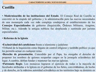 • Modernización de las instituciones del Estado. El Consejo Real de Castilla se
convirtió en la cúspide del gobierno y la administración pero las nuevas necesidades
de una monarquía cada vez más compleja condujeron al establecimiento de los
Consejos Especializados de gobierno (Inquisición, Órdenes Militares, Aragónn,
Militar, etc.). Además la antigua nobleza fue desplazada y sustituida por juristas
especializados.
• Reforma de la Iglesia
•Exclusividad del catolicismo frente a islamismo y judaísmo
•Tribunal de la Inquisición como órgano de control religioso y también político ya que
les permitía actuar en cualquier reino.
•Derecho de presentación. Concedido por el Papa, les otorgaba el derecho de
proponer los nombres de quienes ocuparían cargos en la jerarquía eclesiástica del
lugar. A cambio, debían fundar y mantener las nuevas iglesias.
•Patronato Regio. Los monarcas lograron el ejercicio de todas o la mayoría de
facultades atribuidas a la Iglesia en el gobierno de los fieles, convirtiéndose, de hecho
y de derecho, en la máxima autoridad eclesiástica en los territorios bajo su dominio en
Castilla
CARACTERÍSTICAS DEL NUEVO ESTADO
 