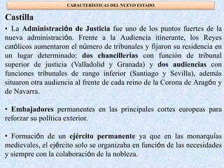 • La Administración de Justicia fue uno de los puntos fuertes de la
nueva administración. Frente a la Audiencia itinerante, los Reyes
católicos aumentaron el número de tribunales y fijaron su residencia en
un lugar determinado: dos chancillerías con función de tribunal
superior de justicia (Valladolid y Granada) y dos audiencias con
funciones tribunales de rango inferior (Santiago y Sevilla), además
situaron otra audiencia al frente de cada reino de la Corona de Aragón y
de Navarra.
• Embajadores permanentes en las principales cortes europeas para
reforzar su política exterior.
• Formación de un ejército permanente ya que en las monarquías
medievales, el ejército solo se organizaba en función de las necesidades
y siempre con la colaboración de la nobleza.
Castilla
CARACTERÍSTICAS DEL NUEVO ESTADO
 