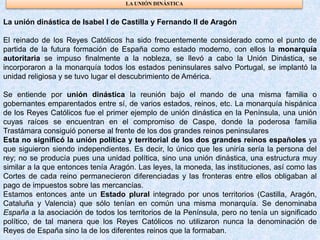 LA UNIÓN DINÁSTICA
La unión dinástica de Isabel I de Castilla y Fernando II de Aragón
El reinado de los Reyes Católicos ha sido frecuentemente considerado como el punto de
partida de la futura formación de España como estado moderno, con ellos la monarquía
autoritaria se impuso finalmente a la nobleza, se llevó a cabo la Unión Dinástica, se
incorporaron a la monarquía todos los estados peninsulares salvo Portugal, se implantó la
unidad religiosa y se tuvo lugar el descubrimiento de América.
Se entiende por unión dinástica la reunión bajo el mando de una misma familia o
gobernantes emparentados entre sí, de varios estados, reinos, etc. La monarquía hispánica
de los Reyes Católicos fue el primer ejemplo de unión dinástica en la Península, una unión
cuyas raíces se encuentran en el compromiso de Caspe, donde la poderosa familia
Trastámara consiguió ponerse al frente de los dos grandes reinos peninsulares
Esta no significó la unión política y territorial de los dos grandes reinos españoles ya
que siguieron siendo independientes. Es decir, lo único que les uniría sería la persona del
rey; no se producía pues una unidad política, sino una unión dinástica, una estructura muy
similar a la que entonces tenía Aragón. Las leyes, la moneda, las instituciones, así como las
Cortes de cada reino permanecieron diferenciadas y las fronteras entre ellos obligaban al
pago de impuestos sobre las mercancías.
Estamos entonces ante un Estado plural integrado por unos territorios (Castilla, Aragón,
Cataluña y Valencia) que sólo tenían en común una misma monarquía. Se denominaba
España a la asociación de todos los territorios de la Península, pero no tenía un significado
político, de tal manera que los Reyes Católicos no utilizaron nunca la denominación de
Reyes de España sino la de los diferentes reinos que la formaban.
 