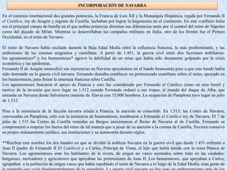 INCORPORACIÓN DE NAVARRA
En el contexto internacional dos grandes potencias, la Francia de Luis XII y la Monarquía Hispánica, regida por Fernando II
el Católico, rey de Aragón y regente de Castilla, luchaban por lograr la hegemonía en el continente. En este conflicto Italia
era el principal campo de batalla en el que ambas potencias dirimían sus diferencias tanto por el control del reino de Nápoles
como del ducado de Milán. Mientras se desarrollaban las campañas militares en Italia, otro de los frentes fue el Pirineo
Occidental, en el reino de Navarra.
El reino de Navarra había oscilado durante la Baja Edad Media entre la influencia francesa, la más predominante, y las
ambiciones de las coronas aragonesa y castellana. A partir de 1.451, la guerra civil entre dos facciones nobiliarias:
los agramonteses* y los beamonteses* agravó la debilidad de un reino que había sido duramente golpeado por la crisis
económica y las epidemias.
Fernando II de Aragón intensificó sus injerencias en Navarra apoyándose en el bando beamontés pese a que este bando había
sido derrotado en la guerra civil navarra. Fernando deseaba establecer un protectorado castellano sobre el reino, apoyado en
los beamonteses, para frenar la amenaza francesa sobre Castilla.
Los agramonteses buscaron el apoyo de Francia y esto fue considerado por Fernando el Católico como un acto hostil y
motivo de la invasión que tuvo lugar en 1.512 cuando Fernando ordenó a sus tropas, al mando del duque de Alba, que
entrarán en Navarra desde Salvatierra (noreste de Álava) con 15.000 hombres. La ocupación de Pamplona tuvo lugar en julio
de 1.512.
Pese a la resistencia de la facción navarra aliada a Francia, la anexión se consolidó. En 1.513, las Cortes de Navarra,
convocadas en Pamplona, sólo con la asistencia de beamonteses, nombraron a Fernando el Católico rey de Navarra. El 7 de
julio de 1.515 las Cortes de Castilla reunidas en Burgos anexionaron el Reino de Navarra al de Castilla. Fernando se
comprometió a respetar los fueros del reino de tal manera que a pesar de su anexión a la corona de Castilla, Navarra conservó
su propio ordenamiento jurídico, sus instituciones y su autonomía durante siglos.
**Reciben este nombre los dos bandos en que se dividió la nobleza Navarra en la guerra civil que desde 1.451 enfrentó a
Juan II (padre de Fernando II El Católico) y a Carlos, Príncipe de Viana, el hijo que había tenido con la reina Blanca de
Navarra. Los agramonteses eran los habitantes de la rivera, de origen no vasco asentados sobre todo en las ciudades:
burgueses, mercaderes y agricultores que apoyaban las pretensiones de Juan II. Los beamonteses, que apoyaban a Carlos,
agrupaban a la población de origen vasco que había repoblado el norte de Navarra a lo largo de la Edad Media; eran gente de
 