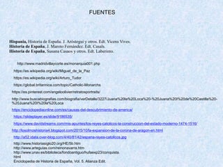 FUENTES
Hispania, Historia de España. J. Aróstegui y otros. Edt. Vicens Vives.
Historia de España, J. Maroto Fernández. Edt. Casals.
Historia de España, Susana Casaos y otros. Edt. Laberinto.
https://global.britannica.com/topic/Catholic-Monarchs
https://es.wikipedia.org/wiki/Arturo_Tudor
https://es.wikipedia.org/wiki/Miguel_de_la_Paz
https://es.pinterest.com/angeloolivier/retratosportraits/
http://www.madridvillaycorte.es/monarquia001.php
http://www.buscabiografias.com/biografia/verDetalle/3227/Juana%20la%20Loca%20-%20Juana%20I%20de%20Castilla%20-
%20Juana%20I%20la%20Loca
https://enciclopediaonline.com/es/causas-del-descubrimiento-de-america/
https://slideplayer.es/slide/9186535/
https://www.davidstreams.com/mis-apuntes/los-reyes-catolicos-la-construccion-del-estado-moderno-1474-1516/
http://losolmoshistoria4.blogspot.com/2015/10/la-expansion-de-la-corona-de-aragon-en.html
http://a52.idata.over-blog.com/4/40/81/42/espana-reyes-catolicos.jpg
http://www.historiasiglo20.org/HE/5b.htm
http://www.arteguias.com/reinonavarra.htm
http://www.unav.es/biblioteca/fondoantiguo/hufaexp23/conquista.
html
Enciclopedia de Historia de España, Vol. 5. Alianza Edit.
 