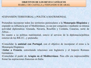 OBJETIVOS DE LOS REYES CATÓLICOS
ISABEL I DE CASTILLA y FERNANDO II DE ARAG.
•EXPANSIÓN TERRITORIAL y POLÍTICA MATRIMONIAL
Pretendían incorporar todos los territorios peninsulares a la Monarquía Hispánica y
expandir su influencia por el Mediterráneo, ya sea por conquista o mediante su intensa
actividad diplomática: Granada, Navarra, Rosellón y Cerdaña, Canarias, norte de
África…
En cuanto a su política matrimonial, estuvo al servicio de la diplomacia/política
exterior de los RR.CC., y pretendía:
•Consolidar la amistad con Portugal, con el objetivo de incorporar el reino a la
Monarquía Hispánica.
•Aislar a Francia, estrechando relaciones con Inglaterra y el Imperio Romano
Germánico.
•Consolidar el poder de Aragón en el Mediterráneo. Para ello era imprescindible
frenar las aspiraciones francesas en Italia.
 
