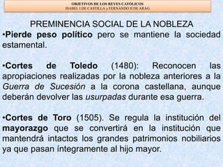 OBJETIVOS DE LOS REYES CATÓLICOS
ISABEL I DE CASTILLA y FERNANDO II DE ARAG.
PREMINENCIA SOCIAL DE LA NOBLEZA
•Pierde peso político pero se mantiene la sociedad
estamental.
•Cortes de Toledo (1480): Reconocen las
apropiaciones realizadas por la nobleza anteriores a la
Guerra de Sucesión a la corona castellana, aunque
deberán devolver las usurpadas durante esa guerra.
•Cortes de Toro (1505). Se regula la institución del
mayorazgo que se convertirá en la institución que
mantendrá intactos los grandes patrimonios nobiliarios
ya que pasan íntegramente al hijo mayor.
 