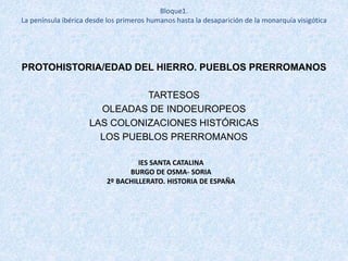 PROTOHISTORIA/EDAD DEL HIERRO. PUEBLOS PRERROMANOS
TARTESOS
OLEADAS DE INDOEUROPEOS
LAS COLONIZACIONES HISTÓRICAS
LOS PUEBLOS PRERROMANOS
IES SANTA CATALINA
BURGO DE OSMA- SORIA
2º BACHILLERATO. HISTORIA DE ESPAÑA
Bloque1.
La península ibérica desde los primeros humanos hasta la desaparición de la monarquía visigótica
 