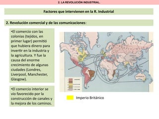 2. LA REVOLUCIÓN INDUSTRIAL.

Factores que intervienen en la R. Industrial
2. Revolución comercial y de las comunicaciones:
•El comercio con las
colonias (tejidos, en
primer lugar) permi ó
que hubiera dinero para
inver r en la industria y
la agricultura. Y fue la
causa del enorme
crecimiento de algunas
ciudades (Londres,
Liverpool, Manchester,
Glasgow).
•El comercio interior se
vio favorecido por la
construcción de canales y
la mejora de los caminos.

Imperio Británico

 
