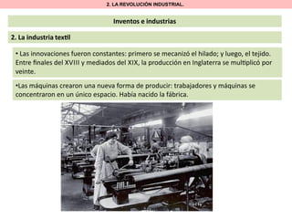 2. LA REVOLUCIÓN INDUSTRIAL.

Inventos e industrias

2. La industria tex l
• Las innovaciones fueron constantes: primero se mecanizó el hilado; y luego, el tejido.
Entre ﬁnales del XVIII y mediados del XIX, la producción en Inglaterra se mul plicó por
veinte.
•Las máquinas crearon una nueva forma de producir: trabajadores y máquinas se
concentraron en un único espacio. Había nacido la fábrica.

 