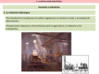 2. LA REVOLUCIÓN INDUSTRIAL.

Inventos e industrias

3. La industria siderúrgica
•Se transformó al sus tuirse el carbón vegetal por el mineral o hulla, y al empleo de
altos hornos.
•Proporcionó máquinas y herramientas para la agricultura, la industria y los
transportes.

 