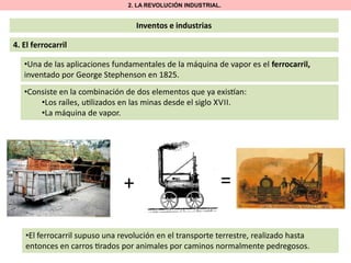 2. LA REVOLUCIÓN INDUSTRIAL.

Inventos e industrias

4. El ferrocarril
•Una de las aplicaciones fundamentales de la máquina de vapor es el ferrocarril,
inventado por George Stephenson en 1825.
•Consiste en la combinación de dos elementos que ya exis an:
•Los raíles, u lizados en las minas desde el siglo XVII.
•La máquina de vapor.

+

=

•El ferrocarril supuso una revolución en el transporte terrestre, realizado hasta
entonces en carros rados por animales por caminos normalmente pedregosos.

 