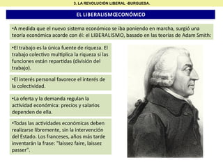 3. LA REVOLUCIÓN LIBERAL -BURGUESA.

EL LIBERALISMO
ECONÓMI O
C

•A medida que el nuevo sistema económico se iba poniendo en marcha, surgió una
teoría económica acorde con él: el LIBERALISMO, basado en las teorías de Adam Smith:
•El trabajo es la única fuente de riqueza. El
trabajo colec vo mul plica la riqueza si las
funciones están repar das (división del
trabajo).
•El interés personal favorece el interés de
la colec vidad.
•La oferta y la demanda regulan la
ac vidad económica: precios y salarios
dependen de ella.
•Todas las ac vidades económicas deben
realizarse libremente, sin la intervención
del Estado. Los franceses, años más tarde
inventarán la frase: "laissez faire, laissez
passer".

 