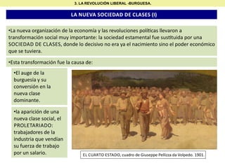 3. LA REVOLUCIÓN LIBERAL -BURGUESA.

LA NUEVA SOCIEDAD DE CLASES (I)
•La nueva organización de la economía y las revoluciones polí cas llevaron a
transformación social muy importante: la sociedad estamental fue sus tuida por una
SOCIEDAD DE CLASES, donde lo decisivo no era ya el nacimiento sino el poder económico
que se tuviera.
•Esta transformación fue la causa de:
•El auge de la
burguesía y su
conversión en la
nueva clase
dominante.
•la aparición de una
nueva clase social, el
PROLETARIADO:
trabajadores de la
industria que vendían
su fuerza de trabajo
por un salario.

EL CUARTO ESTADO, cuadro de Giuseppe Pellizza da Volpedo. 1901.

 