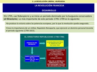 3. LA REVOLUCIÓN LIBERAL -BURGUESA.

LA REVOLUCIÓN FRANCESA

DESARROLLO
•En 1795, cae Robespierre y se inicia un periodo dominado por la burguesía conservadora
(el Directorio). Lo más importante de este periodo 1795-1799 es lo siguiente:
•Se produce la victoria sobre las potencias europeas, por lo que la revolución queda asegurada.

•Crece la importancia de un militar, Napoleón Bonaparte, que ejercerá un dominio personal durante
el periodo siguiente (1799-1815).

 