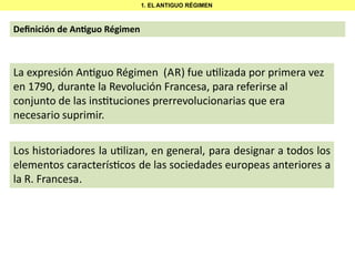 1. EL ANTIGUO RÉGIMEN

Deﬁnición de An guo Régimen

La expresión An guo Régimen (AR) fue u lizada por primera vez
en 1790, durante la Revolución Francesa, para referirse al
conjunto de las ins tuciones prerrevolucionarias que era
necesario suprimir.
Los historiadores la u lizan, en general, para designar a todos los
elementos caracterís cos de las sociedades europeas anteriores a
la R. Francesa.

 