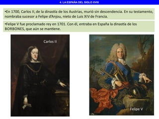 4. LA ESPAÑA DEL SIGLO XVIII

•En 1700, Carlos II, de la dinas a de los Austrias, murió sin descendencia. En su testamento,
nombraba sucesor a Felipe d’Anjou, nieto de Luis XIV de Francia.
•Felipe V fue proclamado rey en 1701. Con él, entraba en España la dinas a de los
BORBONES, que aún se man ene.

Carlos II
Carlos II

Felipe V

 