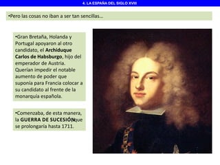 4. LA ESPAÑA DEL SIGLO XVIII

•Pero las cosas no iban a ser tan sencillas…

•Gran Bretaña, Holanda y
Portugal apoyaron al otro
candidato, el Archiduque
Carlos de Habsburgo, hijo del
emperador de Austria.
Querían impedir el notable
aumento de poder que
suponía para Francia colocar a
su candidato al frente de la
monarquía española.
•Comenzaba, de esta manera,
la GUERRA DE SUCESIÓNque
,
se prolongaría hasta 1711.

 