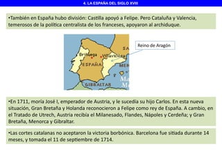 4. LA ESPAÑA DEL SIGLO XVIII

•También en España hubo división: Cas lla apoyó a Felipe. Pero Cataluña y Valencia,
temerosos de la polí ca centralista de los franceses, apoyaron al archiduque.

Reino de Aragón

•En 1711, moría José I, emperador de Austria, y le sucedía su hijo Carlos. En esta nueva
situación, Gran Bretaña y Holanda reconocieron a Felipe como rey de España. A cambio, en
el Tratado de Utrech, Austria recibía el Milanesado, Flandes, Nápoles y Cerdeña; y Gran
Bretaña, Menorca y Gibraltar.
•Las cortes catalanas no aceptaron la victoria borbónica. Barcelona fue si ada durante 14
meses, y tomada el 11 de sep embre de 1714.

 