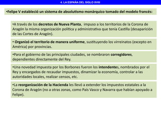 4. LA ESPAÑA DEL SIGLO XVIII

•Felipe V estableció un sistema de absolu smo monárquico tomado del modelo francés:
•A través de los decretos de Nueva Planta, impuso a los territorios de la Corona de
Aragón la misma organización polí ca y administra va que tenía Cas lla (desaparición
de las Cortes de Aragón).
• Organizó el territorio de manera uniforme, sus tuyendo los virreinatos (excepto en
América) por provincias.
•Para el gobierno de las principales ciudades, se nombraron corregidores,
dependientes directamente del Rey.
•Una novedad impuesta por los Borbones fueron los intendentes, nombrados por el
Rey y encargados de recaudar impuestos, dinamizar la economía, controlar a las
autoridades locales, realizar censos, etc.
•La reorganización de la Hacienda les llevó a extender los impuestos estatales a la
Corona de Aragón (no a otras zonas, como País Vasco y Navarra que habían apoyado a
Felipe).

 