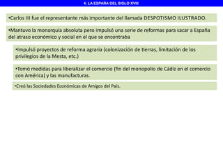 4. LA ESPAÑA DEL SIGLO XVIII

•Carlos III fue el representante más importante del llamada DESPOTISMO ILUSTRADO.
•Mantuvo la monarquía absoluta pero impulsó una serie de reformas para sacar a España
del atraso económico y social en el que se encontraba
•Impulsó proyectos de reforma agraria (colonización de erras, limitación de los
privilegios de la Mesta, etc.)

•Tomó medidas para liberalizar el comercio (ﬁn del monopolio de Cádiz en el comercio
con América) y las manufacturas.
•Creó las Sociedades Económicas de Amigos del País.

 