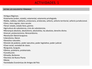ACTIVIDADES. 1
DEFINE LOS SIGUIENTES TÉRMINOS

•An guo Régimen.
•Estamento (orden, estado), estamental, estamento privilegiado.
•Noble, nobleza, nobiliario, aristocracia, aristócrata, señorío, señorío territorial, señorío jurisdiccional.
•Clero, clero regular, clero secular.
•Tercer estado, estado llano, gremio.
•Agricultura de subsistencia, crisis de subsistencias.
•Monarquía absoluta, absolu smo, absolu sta, rey absoluto, derecho divino.
•Arancel, proteccionismo, librecambismo.
•Revolución liberal-burguesa.
•Liberalismo, liberal.
•Derechos naturales.
•División de poderes, poder ejecu vo, poder legisla vo, poder judicial.
•Clase social, sociedad de clases.
•Burguesía, burgués.
•Obrero, proletario, proletariado.
•Cons tución.
•Dinas a, Borbones
•Decretos de Nueva Planta
•Mesta
•Sociedades Económicas de Amigos del País

 