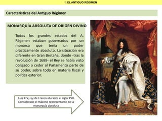 1. EL ANTIGUO RÉGIMEN

Caracterís cas del An guo Régimen
MONARQUÍA ABSOLUTA DE ORIGEN DIVINO
Todos los grandes estados del A.
Régimen estaban gobernados por un
monarca
que
tenía
un
poder
prác camente absoluto. La situación era
diferente en Gran Bretaña, donde -tras la
revolución de 1688- el Rey se había visto
obligado a ceder al Parlamento parte de
su poder, sobre todo en materia ﬁscal y
polí ca exterior.

Luis XIV, rey de Francia durante el siglo XVII.
Considerado el máximo representante de la
monarquía absoluta

 