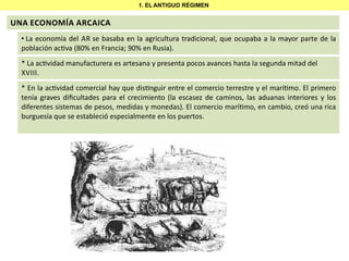 1. EL ANTIGUO RÉGIMEN

UNA ECONOMÍA ARCAICA
• La economía del AR se basaba en la agricultura tradicional, que ocupaba a la mayor parte de la
población ac va (80% en Francia; 90% en Rusia).
* La ac vidad manufacturera es artesana y presenta pocos avances hasta la segunda mitad del
XVIII.
* En la ac vidad comercial hay que dis nguir entre el comercio terrestre y el marí mo. El primero
tenía graves diﬁcultades para el crecimiento (la escasez de caminos, las aduanas interiores y los
diferentes sistemas de pesos, medidas y monedas). El comercio marí mo, en cambio, creó una rica
burguesía que se estableció especialmente en los puertos.

 