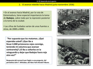 6.1 El desarrollo de la guerra

                   1. El avance rebelde hacia Madrid (julio-noviembre 1936)


• En el avance hacia Madrid, por la ruta de
Extremadura, tiene especial importancia la toma
de Badajoz, sobre todo por la represión posterior
a la toma de la ciudad.

• Las cifras de fusilados varían de unas fuentes a
otras, de 2000 a 4000.



    ”Por supuesto que los matamos. ¿Qué
   esperaba usted? ¿Que iba a
   llevar 4.000 prisioneros rojos conmigo,
   teniendo mi columna que avanzar
   contrarreloj? ¿O iba a soltarlos en la
   retaguardia y dejar que Badajoz fuera roja
   otra vez?”

   Respuesta del coronel Juan Yagüe a una pregunta del
   periodista John T. Whitaker, del New York Herald Tribune.
 