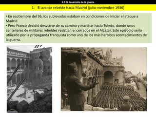 6.1 El desarrollo de la guerra

                1. El avance rebelde hacia Madrid (julio-noviembre 1936)

• En septiembre del 36, los sublevados estaban en condiciones de iniciar el ataque a
Madrid.
• Pero Franco decidió desviarse de su camino y marchar hacia Toledo, donde unos
centenares de militares rebeldes resistían encerrados en el Alcázar. Este episodio sería
utilizado por la propaganda franquista como uno de los más heroicos acontecimientos de
la guerra.
 
